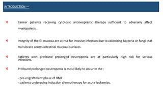 INTRODUCTION —
 Cancer patients receiving cytotoxic antineoplastic therapy sufficient to adversely affect
myelopoiesis .
 Integrity of the GI mucosa are at risk for invasive infection due to colonizing bacteria or fungi that
translocate across intestinal mucosal surfaces.
 Patients with profound prolonged neutropenia are at particularly high risk for serious
infections.
 Profound prolonged neutropenia is most likely to occur in the :
- pre-engraftment phase of BMT
- patients undergoing induction chemotherapy for acute leukemias.
 