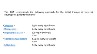• The IDSA recommends the following approach for the initial therapy of high-risk
neutropenic patients with fever
•Cefepime – 2 g IV every eight hours
•Meropenem – 1 g IV every eight hours
•Imipenem cilastatin – 500 mg IV every six
hours
•Piperacillin-tazobactam – 4.5 g IV every six to eight
hours
•Ceftazidime – 2 g IV every eight hours
 