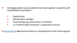  Aminoglycosides may be added to the initial regimen in patients with
complicated presentations :
 Hypotension
 Mental status changes
 Focal findings (eg, pneumonia or cellulitis),
 or if antimicrobial resistance is suspected or proven.
Vancomycin is not recommended as a standard part of the initial regimen
 