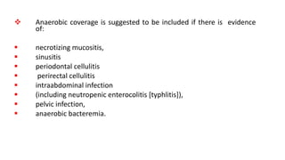  Anaerobic coverage is suggested to be included if there is evidence
of:
 necrotizing mucositis,
 sinusitis
 periodontal cellulitis
 perirectal cellulitis
 intraabdominal infection
 (including neutropenic enterocolitis [typhlitis]),
 pelvic infection,
 anaerobic bacteremia.
 