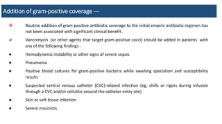 Addition of gram-positive coverage —
 Routine addition of gram-positive antibiotic coverage to the initial empiric antibiotic regimen has
not been associated with significant clinical benefit .
 Vancomycin (or other agents that target gram-positive cocci) should be added in patients with
any of the following findings :
● Hemodynamic instability or other signs of severe sepsis
● Pneumonia
● Positive blood cultures for gram-positive bacteria while awaiting speciation and susceptibility
results
● Suspected central venous catheter (CVC)-related infection (eg, chills or rigors during infusion
through a CVC and/or cellulitis around the catheter entry site)
● Skin or soft tissue infection
● Severe mucositis
 