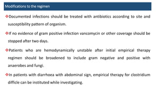 Modifications to the regimen
Documented infections should be treated with antibiotics according to site and
susceptibility pattern of organism.
If no evidence of gram positive infection vancomycin or other coverage should be
stopped after two days.
Patients who are hemodynamically unstable after initial empirical therapy
regimen should be broadened to include gram negative and positive with
anaerobes and fungi.
In patients with diarrhoea with abdominal sign, empirical therapy for clostridium
difficle can be instituted while investigating.
 