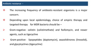 Antibiotic resistance —
 The increasing frequency of antibiotic-resistant organisms is a major
concern.
 Depending upon local epidemiology, choice of empiric therapy and
targeted therapy for MDR bacteria should be –
 Gram-negative- colistin (colistimethate) and fosfomycin, and newer
agents, such as tigecycline
 Gram-positive- lipopeptides (daptomycin), oxazolidinones (linezolid),
and glycylcyclines (tigecycline)
 