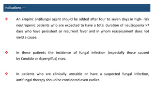 Indications —
 An empiric antifungal agent should be added after four to seven days in high- risk
neutropenic patients who are expected to have a total duration of neutropenia >7
days who have persistent or recurrent fever and in whom reassessment does not
yield a cause.
 In these patients the incidence of fungal infection (especially those caused
by Candida or Aspergillus) rises.
 In patients who are clinically unstable or have a suspected fungal infection,
antifungal therapy should be considered even earlier.
 