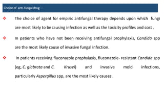 Choice of anti-fungal drug —
 The choice of agent for empiric antifungal therapy depends upon which fungi
are most likely to becausing infection as well as the toxicity profiles and cost .
 In patients who have not been receiving antifungal prophylaxis, Candida spp
are the most likely cause of invasive fungal infection.
 In patients receiving fluconazole prophylaxis, fluconazole- resistant Candida spp
(eg, C. glabrata and C. Krusei) and invasive mold infections,
particularly Aspergillus spp, are the most likely causes.
 