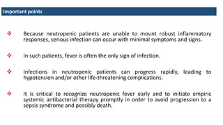  Because neutropenic patients are unable to mount robust inflammatory
responses, serious infection can occur with minimal symptoms and signs.
 In such patients, fever is often the only sign of infection.
 Infections in neutropenic patients can progress rapidly, leading to
hypotension and/or other life-threatening complications.
 It is critical to recognize neutropenic fever early and to initiate empiric
systemic antibacterial therapy promptly in order to avoid progression to a
sepsis syndrome and possibly death.
Important points
 