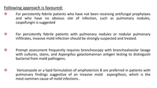 Following approach is favoured:
 For persistently febrile patients who have not been receiving antifungal prophylaxis
and who have no obvious site of infection, such as pulmonary nodules,
caspofungin is suggested
 For persistently febrile patients with pulmonary nodules or nodular pulmonary
infiltrates, invasive mold infection should be strongly suspected and treated.
 Prompt assessment frequently requires bronchoscopy with bronchoalveolar lavage
with cultures, stains, and Aspergillus galactomannan antigen testing to distinguish
bacterial from mold pathogens.
 Voriconazole or a lipid formulation of amphotericin B are preferred in patients with
pulmonary findings suggestive of an invasive mold aspergillosis, which is the
most common cause of mold infections .
 