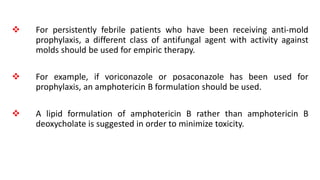  For persistently febrile patients who have been receiving anti-mold
prophylaxis, a different class of antifungal agent with activity against
molds should be used for empiric therapy.
 For example, if voriconazole or posaconazole has been used for
prophylaxis, an amphotericin B formulation should be used.
 A lipid formulation of amphotericin B rather than amphotericin B
deoxycholate is suggested in order to minimize toxicity.
 
