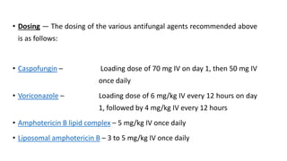 • Dosing — The dosing of the various antifungal agents recommended above
is as follows:
• Caspofungin – Loading dose of 70 mg IV on day 1, then 50 mg IV
once daily
• Voriconazole – Loading dose of 6 mg/kg IV every 12 hours on day
1, followed by 4 mg/kg IV every 12 hours
• Amphotericin B lipid complex – 5 mg/kg IV once daily
• Liposomal amphotericin B – 3 to 5 mg/kg IV once daily
 