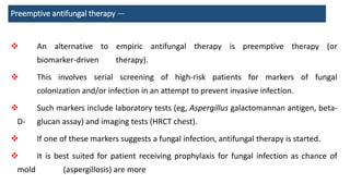 Preemptive antifungal therapy —
 An alternative to empiric antifungal therapy is preemptive therapy (or
biomarker-driven therapy).
 This involves serial screening of high-risk patients for markers of fungal
colonization and/or infection in an attempt to prevent invasive infection.
 Such markers include laboratory tests (eg, Aspergillus galactomannan antigen, beta-
D- glucan assay) and imaging tests (HRCT chest).
 If one of these markers suggests a fungal infection, antifungal therapy is started.
 It is best suited for patient receiving prophylaxis for fungal infection as chance of
mold (aspergillosis) are more
 