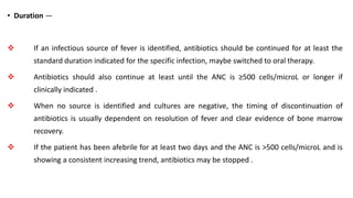 • Duration —
 If an infectious source of fever is identified, antibiotics should be continued for at least the
standard duration indicated for the specific infection, maybe switched to oral therapy.
 Antibiotics should also continue at least until the ANC is ≥500 cells/microL or longer if
clinically indicated .
 When no source is identified and cultures are negative, the timing of discontinuation of
antibiotics is usually dependent on resolution of fever and clear evidence of bone marrow
recovery.
 If the patient has been afebrile for at least two days and the ANC is >500 cells/microL and is
showing a consistent increasing trend, antibiotics may be stopped .
 