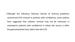 • Although the Infectious Diseases Society of America guidelines
recommend CVC removal in patients with candidemia, some authors
have suggested that catheter removal may not be necessary in
neutropenic patients with candidemia in whom the source is often
the gastrointestinal tract rather than the CVC.
 