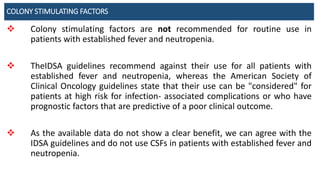 COLONY STIMULATING FACTORS
 Colony stimulating factors are not recommended for routine use in
patients with established fever and neutropenia.
 TheIDSA guidelines recommend against their use for all patients with
established fever and neutropenia, whereas the American Society of
Clinical Oncology guidelines state that their use can be "considered" for
patients at high risk for infection- associated complications or who have
prognostic factors that are predictive of a poor clinical outcome.
 As the available data do not show a clear benefit, we can agree with the
IDSA guidelines and do not use CSFs in patients with established fever and
neutropenia.
 