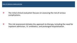 RISK OF SERIOUS COMPLICATIONS
 The initial clinical evaluation focuses on assessing the risk of serious
complications.
 This risk assessment dictates the approach to therapy, including the need for
inpatient admission, I.V. antibiotics, and prolonged hospitalization .
 