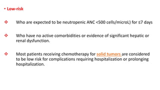 • Low-risk
 Who are expected to be neutropenic ANC <500 cells/microL) for ≤7 days
 Who have no active comorbidities or evidence of significant hepatic or
renal dysfunction.
 Most patients receiving chemotherapy for solid tumors are considered
to be low risk for complications requiring hospitalization or prolonging
hospitalization.
 