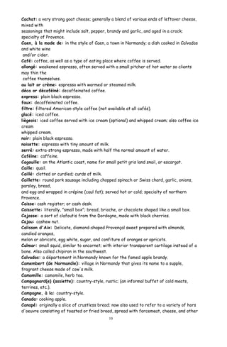 Cachat: a very strong goat cheese; generally a blend of various ends of leftover cheese,
mixed with
seasonings that might include salt, pepper, brandy and garlic, and aged in a crock;
specialty of Provence.
Caen, à la mode de: in the style of Caen, a town in Normandy; a dish cooked in Calvados
and white wine
and/or cider.
Café: coffee, as well as a type of eating place where coffee is served.
allongé: weakened espresso, often served with a small pitcher of hot water so clients
may thin the
coffee themselves.
au lait or crème: espresso with warmed or steamed milk.
déca or décaféiné: decaffeinated coffee.
express: plain black espresso.
faux: decaffeinated coffee.
filtre: filtered American-style coffee (not available at all cafés).
glacé: iced coffee.
liègeois: iced coffee served with ice cream (optional) and whipped cream; also coffee ice
cream
whipped cream.
noir: plain black espresso.
noisette: espresso with tiny amount of milk.
serré: extra-strong espresso, made with half the normal amount of water.
Caféine: caffeine.
Cagouille: on the Atlantic coast, name for small petit gris land snail, or escargot.
Caille: quail.
Caillé: clotted or curdled; curds of milk.
Caillette: round pork sausage including chopped spinach or Swiss chard, garlic, onions,
parsley, bread,
and egg and wrapped in crépine (caul fat); served hot or cold; specialty of northern
Provence.
Caisse: cash register; or cash desk.
Caissette: literally, "small box"; bread, brioche, or chocolate shaped like a small box.
Cajasse: a sort of clafoutis from the Dordogne, made with black cherries.
Cajou: cashew nut.
Calisson d'Aix: Delicate, diamond-shaped Provençal sweet prepared with almonds,
candied oranges,
melon or abricots, egg white, sugar, and confiture of oranges or apricots.
Calmar: small squid, similar to encornet; with interior transparent cartilage instead of a
bone. Also called chipiron in the southwest.
Calvados: a département in Normandy known for the famed apple brandy.
Camembert (de Normandie): village in Normandy that gives its name to a supple,
fragrant cheese made of cow's milk.
Camomille: camomile, herb tea.
Campagnard(e) (assiette): country-style, rustic; (an informal buffet of cold meats,
terrines, etc.).
Campagne, à la: country-style.
Canada: cooking apple.
Canapé: originally a slice of crustless bread; now also used to refer to a variety of hors
d'oeuvre consisting of toasted or fried bread, spread with forcemeat, cheese, and other
10
 