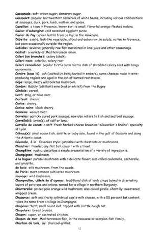 Cassonade: soft brown sugar; demerara sugar.
Cassoulet: popular southwestern casserole of white beans, including various combinations
of sausages, duck, pork, lamb, mutton, and goose.
Cavaillon: a town in Provence, known for its small, flavorful orange-fleshed melons.
Caviar d'aubergine: cold seasoned eggplant puree.
Caviar du Puy: green lentils from Le Puy, in the Auvergne.
Cébette: a mild, leek-like vegetable, sliced and eaten raw, in salads; native to Provence,
but seen occasionally outside the region.
Cebiche: seviche; generally raw fish marinated in lime juice and other seasonings.
Cédrat: a variety of Mediterranean lemon.
Céleri (en branche): celery (stalk).
Céleri-rave: celeriac, celery root.
Céleri remoulade: popular first-course bistro dish of shredded celery root with tangy
mayonnaise.
Cendre (sous la): ash (cooked by being buried in embers); some cheeses made in wine-
producing regions are aged in the ash of burned rootstocks.
Cèpe: large, meaty wild boletus mushroom.
Cerdon: Bubbly (pétillant) wine (red or white?) from the Bugey
Céréale: cereal.
Cerf: stag, or male deer.
Cerfeuil: chervil.
Cerise: cherry.
Cerise noire: black cherry.
Cerneau: walnut meat.
Cervelas: garlicky cured pork sausage; now also refers to fish and seafood sausage.
Cervelle(s): brain(s), of calf or lamb.
Cervelle de canut: a soft, fresh herbed cheese known as "silkworker's brains"; specialty
of Lyon.
Céteau(x): small ocean fish, solette or baby sole, found in the gulf of Gascony and along
the Atlantic coast.
Cévenole, à la: Cevennes style; garnished with chestnuts or mushrooms.
Chalutier: trawler; any flat fish caught with a trawl.
Champêtre: rustic; describes a simple presentation of a variety of ingredients.
Champignon: mushroom.
à la bague: parasol mushroom with a delicate flavor; also called coulemelle, cocherelle,
and grisotte.
de bois: wild mushroom, from the woods.
de Paris: most common cultivated mushroom.
sauvage: wild mushroom.
Champvallon, côtelette d'agneau: traditional dish of lamb chops baked in alternating
layers of potatoes and onions; named for a village in northern Burgundy.
Chanterelle: prized pale orange wild mushroom; also called girolle. Chantilly: sweetened
whipped cream.
Chaource: soft and fruity cylindrical cow's-milk cheese, with a 50 percent fat content;
takes its name from a village in Champagne.
Chapeau: "hat"; small round loaf, topped with a little dough hat.
Chapelure: bread crumbs.
Chapon: capon, or castrated chicken.
Chapon de mer: Mediterranean fish, in the rascasse or scorpion-fish family.
Charbon de bois, au: charcoal-grilled.
12
 