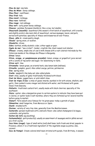 Chou de mer: sea kale.
Chou de Milan: Savoy cabbage.
Chou-fleur: cauliflower.
Chou frisé: kale.
Chou-navet: rutabaga.
Chou-rave: kohlrabi.
Chou rouge: red cabbage.
Chou vert: curly green Savoy cabbage.
Choucas: jackdaw; European blackbird, like a crow, but smaller.
Choucroute (nouvelle): sauerkraut (the season's first batch of sauerkraut, still crunchy
and slightly acidic); also main dish of sauerkraut, various sausages, bacon, and pork,
served with potatoes; specialty of Alsace and brasseries all over France.
Choux, pâte à: cream pastry dough.
Ciboule: spring onion, or scallion.
Ciboulette: chives.
Cidre: bottled, mildly alcoholic cider, either apple or pear.
Cigale de mer: "sea cricket"; tender, crayfish-like, blunt-nosed rock lobster.
Cîteaux: creamy, ample disc of cow's-milk cheese with a rust-colored rind made by the
Cistercian monks at the Abbaye de Cîteaux in Burgundy.
Citron: lemon.
Citron, orange, or pamplemousse pressé(e): lemon, orange, or grapefruit juice served
with a carafe of tap water and sugar; for sweetening to taste.
Citron vert: lime.
Citronnelle: lemon grass, an oriental herb; also lemon balm (mèlisse).
Citrouille: pumpkin, gourd. Also called courge, potiron, potimarron.
Cive: spring onion.
Civelle: spaghetti-like baby eel, also called pibale.
Civet: stew, usually of game traditionally thickened with blood.
Civet de lièvre: jugged hare, or wild rabbit stew.
Civet de tripes d'oies: a stew of goose innards, sautéed in fat with onions, shallots, and
garlic, then cooked in wine vinegar and diluted with water, and thickened with goose
blood; from Gascony.
Clafoutis: traditional custard tart, usually made with black cherries; specialty of the
southwest.
Claire: oyster; also a designation given to certain oysters to indicate they have been put
in claires, or oyster beds in salt marshes, where they are fattened up for several months
before going to market.
Clamart: Paris suburb once famous for its green peas; today a garnish of peas.
Clémentine: small tangerine, from Morocco or Spain.
Clouté: studded with.
Clovisse: variety of very tiny clam, generally from the Mediterranean.
Cocherelle: parasol mushroom with a delicate flavor; also called champignon à la bague,
coulemelle, and grisotte.
Cochon (de lait): pig (suckling).
Cochonnaille(s): pork product(s); usually an assortment of sausages and/or pâtés served
as a first course.
Coco blanc (rouge): type of small white (red) shell bean, both fresh and dried, popular in
Provence, where it is a traditional ingredient of the vegetable soupe au pistou; also,
coconut.
Coco de Paimpol: Cream-colored shell bean striated with purple, from Brittany, in season
14
 