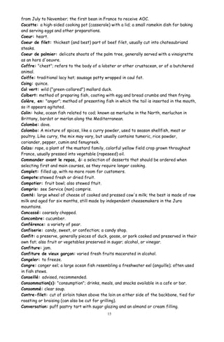 from July to November; the first bean in France to receive AOC.
Cocotte: a high-sided cooking pot (casserole) with a lid; a small ramekin dish for baking
and serving eggs and other preparations.
Coeur: heart.
Coeur de filet: thickest (and best) part of beef filet, usually cut into chateaubriand
steaks.
Coeur de palmier: delicate shoots of the palm tree, generally served with a vinaigrette
as an hors d'oeuvre.
Coffre: "chest"; refers to the body of a lobster or other crustacean, or of a butchered
animal.
Coiffe: traditional lacy hat; sausage patty wrapped in caul fat.
Coing: quince.
Col vert: wild ("green-collared") mallard duck.
Colbert: method of preparing fish, coating with egg and bread crumbs and then frying.
Colère, en: "anger"; method of presenting fish in which the tail is inserted in the mouth,
so it appears agitated.
Colin: hake, ocean fish related to cod; known as merluche in the North, merluchon in
Brittany, bardot or merlan along the Mediterranean.
Colombe: dove.
Colombo: A mixture of spices, like a curry powder, used to season shellfish, meat or
poultry. Like curry, the mix may vary, but usually contains tumeric, rice powder,
coriander, pepper, cumin and fenugreek.
Colza: rape, a plant of the mustard family, colorful yellow field crop grown throughout
France, usually pressed into vegetable (rapeseed) oil.
Commander avant le repas, à: a selection of desserts that should be ordered when
selecting first and main courses, as they require longer cooking.
Complet: filled up, with no more room for customers.
Compote:stewed fresh or dried fruit.
Compotier: fruit bowl; also stewed ftuit.
Compris: see Service (non) compris.
Comté: large wheel of cheese of cooked and pressed cow's milk; the best is made of raw
milk and aged for six months, still made by independent cheesemakers in the Jura
mountains.
Concassé: coarsely chopped.
Concombre: cucumber.
Conférence: a variety of pear.
Confiserie: candy, sweet, or confection; a candy shop.
Confit: a preserve, generally pieces of duck, goose, or pork cooked and preserved in their
own fat; also fruit or vegetables preserved in sugar; alcohol, or vinegar.
Confiture: jam.
Confiture de vieux garçon: varied fresh fruits macerated in alcohol.
Congeler: to freeze.
Congre: conger eel; a large ocean fish resembling a freshwater eel (anguille); often used
in fish stews.
Conseillé: advised, recommended.
Consommation(s): "consumption"; drinks, meals, and snacks available in a cafe or bar.
Consommé: clear soup.
Contre-filet: cut of sirloin taken above the loin on either side of the backbone, tied for
roasting or braising (can also be cut for grilling).
Conversation: puff pastry tart with sugar glazing and an almond or cream filling.
15
 