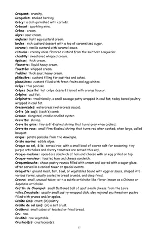 Craquant: crunchy.
Craquelot: smoked herring.
Crécy: a dish garnished with carrots.
Crémant: sparkling wine.
Crème: cream.
aigre: sour cream.
anglaise: light egg-custard cream.
brulee: rich custard dessert with a top of caramelized sugar.
caramel: vanilla custard with caramel sauce.
catalane: creamy anise flavored custard from the southern Languedoc.
chantilly: sweetened whipped cream.
épaisse: thick cream.
fleurette: liquid heavy cream.
fouettée: whipped cream.
fraîche: thick sour; heavy cream.
pâtissière: custard filling for pastries and cakes.
plombières: custard filled with fresh fruits and egg whites.
Crêpe: thin pancake.
Crêpes Suzette: hot crêpe dessert flamed with orange liqueur.
Crépine: caul fat.
Crépinette: traditionally, a small sausage patty wrapped in caul fat; today boned poultry
wrapped in caul fat.
Cresson(ade): watercress (watercress sauce).
Crête (de coq): (cock's) comb.
Creuse: elongated, crinkle-shelled oyster.
Crevette: shrimp.
Crevette grise: tiny soft-fleshed shrimp that turns gray when cooked.
Crevette rose: small firm-fleshed shrimp that turns red when cooked; when large, called
bouquet.
Crique: potato pancake from the Auvergne.
Criste marine: edible algae.
Croque au sel, à la: served raw, with a small bowl of coarse salt for seasoning; tiny
purple artichokes and cherry tomatoes are served this way.
Croque-madame: open-face sandwich of ham and cheese with an egg grilled on top.
Croque-monsieur: toasted ham and cheese sandwich.
Croquembouche: choux pastry rounds filled with cream and coated with a sugar glaze,
often served in a conical tower at special events.
Croquette: ground meat, fish, fowl, or vegetables bound with eggs or sauce, shaped into
various forms, usually coated in bread crumbs, and deep fried.
Crosne: small, unusual tuber; with a subtle artichoke-like flavor; known as a Chinese or
Japanese artichoke.
Crottin de Chavignol: small flattened ball of goat's-milk cheese from the Loire
valley.Croustade: usually small pastry-wrapped dish; also regional southwestern pastry
filled with prunes and/or apples.
Croûte (en): crust; (in) pastry.
Croûte de sel (en): (in) a salt crust.
Croûtons: small cubes of toasted or fried bread.
Cru: raw.
Crudité: raw vegetable.
Crustacé(s): crustacean(s).
17
 