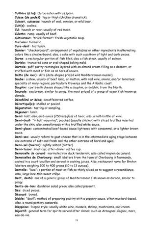 Cuillière (à la): (to be eaten with a) spoon.
Cuisse (de poulet): leg or thigh (chicken drumstick).
Cuissot, cuisseau: haunch of veal, venison, or wild boar.
Cuit(e): cooked.
Cul: haunch or rear; usually of red meat.
Culotte: rump, usually of beef.
Cultivateur: "truck farmer"; fresh vegetable soup.
Curcuma: turmeric.
Cure-dent: toothpick.
Damier: "checkerboard"; arrangement of vegetables or other ingredients in alternating
colors like a checkerboard; also, a cake with such a pattern of light and dark pieces.
Darne: a rectangular portion of fish filet; also a fish steak, usually of salmon.
Dariole: truncated cone or oval-shaped baking mold.
Dartois: puff pastry rectangles layered with an almond cream filling as a dessert, or
stuffed with meat or fish as an hors-d'oeuvre.
Datte (de mer): date (date-shaped prized wild Mediterranean mussel).
Daube: a stew, usually of beef lamb, or mutton, with red wine, onions, and/or tomatoes;
specialty of many regions, particularly Provençe and the Atlantic coast.
Dauphin: cow's-milk cheese shaped like a dauphin, or dolphin; from the North.
Daurade: sea bream, similar to porgy, the most prized of a group of ocean fish known as
dorade.
Décaféiné or déca: decaffeinated coffee.
Décortiqué(e): shelled or peeled.
Dégustation: tasting or sampling.
Déjeuner: lunch.
Demi: half; also, an 8-ounce (250 ml) glass of beer; also, a half-bottle of wine.
Demi-deuil: "in half mourning"; poached (usually chicken) with sliced truffles inserted
under the skin; also, sweetbreads with a truffled white sauce.
Demi-glace: concentrated beef-based sauce lightened with consommé, or a lighter brown
sauce.
Demi-sec: usually refers to goat cheese that is in the intermediate aging stage between
one extreme of soft and fresh and the other extreme of hard and aged.
Demi-sel (buerre): lightly salted (butter).
Demi-tasse: small cup; after-dinner coffee cup.
Demoiselle de canard: marinated raw duck tenderloin; also called mignon de canard.
Demoiselles de Cherbourg: small lobsters from the town of Cherbourg in Normandy,
cooked in a court-bouillon and served in cooking juices. Also, restaurant name for Breton
lobsters weighing 300 to 400 grams (10 to 13 ounces).
Dentelle: "lace"; a portion of meat or fish so thinly sliced as to suggest a resemblance.
Also, large lace-thin sweet crêpe.
Dent, denté: one of a generic group of Mediterranean fish known as dorade, similar to
porgy.
Dents-de-lion: dandelion salad green; also called pissenlit.
Dés: diced pieces.
Désossé: boned.
Diable: "devil"; method of preparing poultry with a peppery sauce, often mustard-based.
Also, a round pottery casserole.
Dieppoise: Dieppe style; usually white wine, mussels, shrimp, mushrooms, and cream.
Digestif: general term for spirits served after dinner; such as Armagnac, Cognac, marc,
eau-de-vie.
18
 