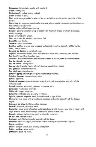 Dijonnaise: Dijon style; usually with mustard.
Dinde: turkey hen.
Dindon(neau): turkey (young turkey).
Dîner: dinner; to dine.
Diot: pork sausage cooked in wine, often served with a potato gratin; specialty of the
Savoie.
Discrétion, à: on menus usually refers to wine, which may be consumed--without limit--at
the customer's discretion.
Dodine: cold stuffed boned poultry.
Dorade: generic name for group of ocean fish, the most prized of which is daurade,
similar to porgy.
Doré: browned until golden.
Dos: back; also the meatiest portion of fish.
Doucette: see Mâche.
Douceur: sweet or dessert.
Douillon, duillon: a whole pear wrapped and cooked in pastry; specialty of Normandy.
Doux, douce: sweet.
Doyenné de Comice: a variety of pear.
Dugléré: white flour-based sauce with shallots, white wine, tomatoes, and parsley.
Dur (oeuf): hard (hard-cooked egg).
Duxelles: minced mushrooms and shallots sautéed in butter, then mixed with cream.
Eau du robinet: tap water.
Eau de source: spring water.
Eau-de-vie: literally, "water of life"; brandy, usually fruit-based.
Eau gazeuse: carbonated water.
Eau minérale: mineral water.
Echalote (gris): shallot (prized purplish shallot) elongated.
Echalote banane: banana-shaped onion.
Echine: sparerib.
Eclade de moules: mussels roasted beneath a fire of pine needles; specialty of the
Atlantic coast.
Ecrasé: crushed; with fruit, pressed to release juice.
Ecrevisse: freshwater crayfish.
Effiloché: frayed, shredded.
Eglantine: wild rose jam; specialty of Alsace.
Eglefin, égrefin, aiglefin: small fresh haddock, a type of cod.
Elzekaria: soup made with green beans, cabbage, and garlic; specialty of the Basque
region.
Embeurré de chou: buttery cooked cabbage.
Emincé: thin slice, usually of meat.
Emmental: large wheel of cooked and pressed cow's-milk cheese, very mild in flavor, with
large interior holes; made in large commercial dairies in the Jura.
Emondé: skinned by blanching, such as almonds, tomatoes.
En sus: see Service en sus.
Enchaud: pork filet with garlic; specialty of Dordogne.
Encornet: small illex squid, also called calmar; in Basque region called chipiron.
Encre: squid ink.
Endive: Belgian endive; also chicory salad green.
Entier, entière: whole, entire.
Entrecôte: beef rib steak.
19
 