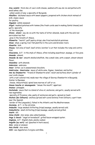 Aisy cendré: thick disc of cow's-milk cheese, washed with eau-de-vie and patted with
wood ashes; also
called cendre d'aisy: a specialty of Burgundy
Albuféra: béchamel sauce with sweet peppers, prepared with chicken stock instead of
milk; classic sauce
for poultry.
Algue(s): edible seaweed.
Aligot: mashed potatoes with tomme (the fresh curds used in making Cantal cheese) and
garlic; specialty
of the Auvergne.
Alisier, alizier: eau-de-vie with the taste of bitter almonds, made with the wild red
serviceberries that
grow in the forests of Alsace.
Allumette: "match"; puff pastry strips; also fried matchstick potatoes.
Alose: shad, a spring river fish plentiful in the Loire and Gironde rivers.
Alouette: lark.
Aloyau: loin area of beef; beef sirloin, butcher's cut that includes the rump and contre-
filet.
Alsacienne, à l': in the style of Alsace, often including sauerkraut, sausage, or foie gras.
Amande: almond.
Amande de mer: smooth-shelled shellfish, like a small clam, with a sweet, almost almond
flavor.
Amandine: with almonds.
Ambroisie: ambrosia.
Amer: bitter; as in unsweetened chocolate.
Américaine, Amoricaine: sauce of white wine, Cognac, tomatoes, and butter.
Ami du Chambertin: "friend of Chambertin wine"; moist and buttery short cylinder of
cow's milk cheese
with a rust-colored rind, made near the village of Gevrey-Chambertin in Burgundy.
Similar to Epoisses
cheese. Amourette(s): spinal bone marrow of calf or ox.
Amuse-bouche or amusegueule: "amuse the mouth"; appetizer.
Ananas: pineapple.
Anchoïade: sauce that is a blend of olive oil, anchovies, and garlic, usually served with
raw vegetables;
specialty of Provence; also, paste of anchovies and garlic, spread on toast.
Anchois (de Collioure): anchovy (prized salt-cured anchovy from Collioure, a port town
near the Spanish
border of the Languedoc), fished in the Atlantic and the Mediterranean.
Ancienne, à l': in the old style.
Andouille: large smoked chitterling (tripe) sausage, usually served cold.
Andouillette: small chitterling (tripe) sausage, usually served grilled.
Aneth: dill.
Anise étoilé: star anise; also called badiane,
Ange à cheval: "angel on horseback"; grilled bacon-wrapped oyster.
Anglaise, à l': English style, plainly cooked.
Anguille (au vert): eel; (poached in herb sauce).
Anis: anise or aniseed.
Anis étoilé: star anise.
AOC: see Appellation d'origine contrôlée.
2
 