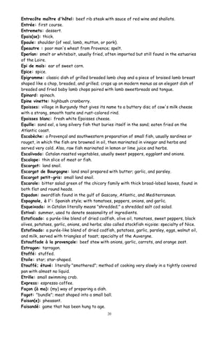 Entrecôte maître d'hôtel: beef rib steak with sauce of red wine and shallots.
Entrée: first course.
Entremets: dessert.
Epais(se): thick.
Epaule: shoulder (of veal, lamb, mutton, or pork).
Épeautre : poor man's wheat from Provence; spelt.
Eperlan: smelt or whitebait, usually fried, often imported but still found in the estuaries
of the Loire.
Epi de maïs: ear of sweet corn.
Epice: spice.
Epigramme: classic dish of grilled breaded lamb chop and a piece of braised lamb breast
shaped like a chop, breaded, and grilled; crops up on modern menus as an elegant dish of
breaded and fried baby lamb chops paired with lamb sweetbreads and tongue.
Epinard: spinach.
Epine vinette: highbush cranberry.
Epoisses: village in Burgundy that gives its name to a buttery disc of cow's milk cheese
with a strong, smooth taste and rust-colored rind.
Epoisses blanc: fresh white Epoisses cheese.
Equille: sand eel, a long silvery fish that buries itself in the sand; eaten fried on the
Atlantic coast.
Escabèche: a Provençal and southwestern preparation of small fish, usually sardines or
rouget, in which the fish are browned in oil, then marinated in vinegar and herbs and
served very cold. Also, raw fish marinated in lemon or lime juice and herbs.
Escalivada: Catalan roasted vegetables, usually sweet peppers, eggplant and onions.
Escalope: thin slice of meat or fish.
Escargot: land snail.
Escargot de Bourgogne: land snail prepared with butter; garlic, and parsley.
Escargot petit-gris: small land snail.
Escarole: bitter salad green of the chicory family with thick broad-lobed leaves, found in
both flat and round heads.
Espadon: swordfish found in the gulf of Gascony, Atlantic, and Mediterranean.
Espagnole, à l': Spanish style; with tomatoes, peppers, onions, and garlic.
Esqueixada: in Catalan literally means "shredded;" a shredded salt cod salad.
Estival: summer, used to denote seasonality of ingredients.
Estoficado: a purée-like blend of dried codfish, olive oil, tomatoes, sweet peppers, black
olives, potatoes, garlic, onions, and herbs; also called stockfish niçoise: specialty of Nice.
Estofinado: a purée-like blend of dried codfish, potatoes, garlic, parsley, eggs, walnut oil,
and milk, served with triangles of toast; specialty of the Auvergne.
Estouffade à la provençale: beef stew with onions, garlic, carrots, and orange zest.
Estragon: tarragon.
Etoffé: stuffed.
Etoile: star; star-shaped.
Etouffé; étuvé: literally "smothered"; method of cooking very slowly in a tightly covered
pan with almost no liquid.
Etrille: small swimming crab.
Express: espresso coffee.
Façon (à ma): (my) way of preparing a dish.
Fagot: "bundle"; meat shaped into a small ball.
Faisan(e): pheasant.
Faisandé: game that has been hung to age.
20
 