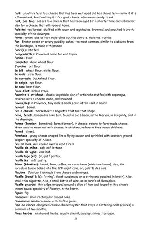Fait: usually refers to a cheese that has been well aged and has character---runny if it's
a Camembert, hard and dry if it's a goat cheese; also means ready to eat.
Fait, pas trop: refers to a cheese that has been aged for a shorter time and is blander;
also for a cheese that will ripen at home.
Falette: veal breast stuffed with bacon and vegetables, browned, and poached in broth;
specialty of the Auvergne.
Fanes: green tops of root vegetables such as carrots, radishes, turnips.
Far: Breton sweet or savory pudding-cakes; the most common, similar to clafoutis from
the Dordogne, is made with prunes.
Farci(e): stuffed.
Farigoule(tte): Provençal name for wild thyme.
Farine: flour.
complète: whole wheat flour.
d'avoine: oat flour.
de blé: wheat flour; white flour.
de maïs: corn flour.
de sarrasin: buckwheat flour.
de seigle: rye flour.
de son: bran flour.
Faux-filet: sirloin steak.
Favorite d'artichaut: classic vegetable dish of artichoke stuffed with asparagus,
covered with a cheese sauce, and browned.
Favou(ille): in Provence, tiny male (female) crab often used in soups.
Fenouil: fennel.
Fer à cheval: "horseshoe"; a baguette that has that shape.
Féra, feret: salmon-like lake fish, found in Lac Léman, in the Morvan, in Burgundy, and in
the Auvergne.
Ferme (fermier: fermière): farm (farmer); in cheese, refers to farm-made cheese,
often used to mean raw-milk cheese; in chickens, refers to free-range chickens.
Fermé: closed.
Fernkase: young cheese shaped like a flying saucer and sprinkled with coarsely ground
pepper; specialty of Alsace.
Feu de bois, au: cooked over a wood fire.s
Feuille de chêne: oak-leaf lettuce.
Feuille de vigne: vine leaf.
Feuilletage (en): (in) puff pastry.
Feuilletée: puff pastry.
Féves (févettes): broad, fava, coffee, or cocoa bean (miniature beans); also, the
porcelain figure baked into the 12th night cake, or, galette des rois.
Fiadone: Corsican flan made from cheese and oranges.
Ficelle (boeuf à la): "string"; (beef suspended on a string and poached in broth). Also,
small thin baguette. Also, a small bottle of wine, as in carafe of Beaujolais.
Ficelle picarde: thin crêpe wrapped around a slice of ham and topped with a cheesy
cream sauce; specialty of Picardy, in the North.
Figue: fig.
Financier: small rectangular almond cake.
Financière: Madiera sauce with truffle juice.
Fine de claire: elongated crinkle-shelled oyster that stays in fattening beds (claires) a
minimum of two months.
Fines herbes: mixture of herbs, usually chervil, parsley, chives, tarragon.
21
 
