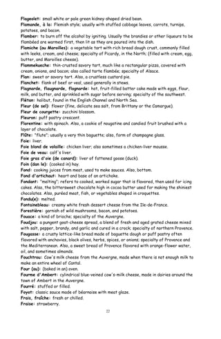 Flageolet: small white or pale green kidney-shaped dried bean.
Flamande, à la: Flemish style; usually with stuffed cabbage leaves, carrots, turnips,
potatoes, and bacon.
Flamber: to burn off the alcohol by igniting. Usually the brandies or other liqueurs to be
flambéed are warmed first, then lit as they are poured into the dish.
Flamiche (au Maroilles): a vegetable tart with rich bread dough crust, commonly filled
with leeks, cream, and cheese; specialty of Picardy, in the North; (filled with cream, egg,
butter, and Maroilles cheese).
Flammekueche: thin-crusted savory tart, much like a rectangular pizza, covered with
cream, onions, and bacon; also called tarte flambée; specialty of Alsace.
Flan: sweet or savory tart. Also, a crustless custard pie.
Flanchet: flank of beef or veal, used generally in stews.
Flagnarde, flaugnarde, flognarde: hot, fruit-filled batter cake made with eggs, flour,
milk, and butter, and sprinkled with sugar before serving; specialty of the southwest.
Flétan: halibut, found in the English Channel and North Sea.
Fleur (de sel): flower (fine, delicate sea salt, from Brittany or the Camargue).
Fleur de courgette: zucchini blossom.
Fleuron: puff pastry crescent.
Florentine: with spinach. Also, a cookie of nougatine and candied fruit brushed with a
layer of chocolate.
Flûte: "flute"; usually a very thin baguette; also, form of champagne glass.
Foie: liver.
Foie blond de volaille: chicken liver; also sometimes a chicken-liver mousse.
Foie de veau: calf's liver.
Foie gras d'oie (de canard): liver of fattened goose (duck).
Foin (dan le): (cooked in) hay.
Fond: cooking juices from meat, used to make sauces. Also, bottom.
Fond d'artichaut: heart and base of an artichoke.
Fondant: "melting"; refers to cooked, worked sugar that is flavored, then used for icing
cakes. Also, the bittersweet chocolate high in cocoa butter used for making the shiniest
chocolates. Also, puréed meat, fish, or vegetables shaped in croquettes.
Fondu(e): melted.
Fontainebleau: creamy white fresh dessert cheese from the Ile-de-France.
Forestière: garnish of wild mushrooms, bacon, and potatoes.
Fouace: a kind of brioche; specialty of the Auvergne.
Foudjou: a pungent goat-cheese spread, a blend of fresh and aged grated cheese mixed
with salt, pepper, brandy, and garlic and cured in a crock; specialty of northern Provence.
Fougasse: a crusty lattice-like bread made of baguette dough or puff pastry often
flavored with anchovies, black olives, herbs, spices, or onions; specialty of Provence and
the Mediterranean. Also, a sweet bread of Provence flavored with orange-flower water,
oil, and sometimes almonds.
Fouchtrou: Cow's milk cheese from the Auvergne, made when there is not enough milk to
make an entire wheel of Cantal.
Four (au): (baked in an) oven.
Fourme d'Ambert: cylindrical blue-veined cow's-milk cheese, made in dairies around the
town of Ambert in the Auvergne.
Fourré: stuffed or filled.
Foyot: classic sauce made of béarnaise with meat glaze.
Frais, fraîche: fresh or chilled.
Fraise: strawberry.
22
 