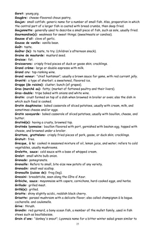 Goret: young pig.
Gougère: cheese-flavored choux pastry.
Goujon: small catfish; generic name for a number of small fish. Also, preparation in which
the central part of a larger fish is coated with bread crumbs, then deep fried.
Goujonnette: generally used to describe a small piece of fish, such as sole, usually fried.
Gourmandise(s): weakness for sweet things; (sweetmeats or candies).
Gousse d'ail: clove of garlic.
Gousse de vanille: vanilla bean.
Goût: taste.
Goûter (le): to taste, to try; (children's afternoon snack).
Graine de moutarde: mustard seed.
Graisse: fat.
Graisserons: crisply fried pieces of duck or goose skin; cracklings.
Grand crème: large or double espresso with milk.
Grand cru: top-ranking wine.
Grand veneur: "chief huntsman"; usually a brown sauce for game, with red currant jelly.
Granité: a type of sherbet; a sweetened, flavored ice.
Grappe (de raisins): cluster; bunch (of grapes).
Gras (marché au): fatty; (market of fattened poultry and their livers).
Gras-double: tripe baked with onions and white wine.
Gratin: crust formed on top of a dish when browned in broiler or oven; also the dish in
which such food is cooked.
Gratin dauphinoise: baked casserole of sliced potatoes, usually with cream, milk, and
sometimes cheese and/or eggs.
Gratin savoyarde: baked casserole of sliced potatoes, usually with bouillon, cheese, and
butter.
Gratiné(e): having a crusty, browned top.
Gratinée lyonnaise: bouillon flavored with port, garnished with beaten egg, topped with
cheese, and browned under a broiler.
Grattons, grattelons: crisply fried pieces of pork, goose, or duck skin; cracklings.
Gratuit: free.
Grecque, à la: cooked in seasoned mixture of oil, lemon juice, and water; refers to cold
vegetables, usually mushrooms.
Grelette, sauce: cold sauce with a base of whipped cream.
Grelot: small white bulb onion.
Grenade: pomegranate.
Grenaille: Refers to small, bite-size new potato of any variety.
Grenadin: small veal scallop.
Grenouille (cuisse de): frog (leg).
Gressini: breadsticks, seen along the Côte-d'Azur.
Gribiche, sauce: mayonnaise with capers, cornichons, hard-cooked eggs, and herbs.
Grillade: grilled meat.
Grillé(e): grilled.
Griotte: shiny slightly acidic, reddish black cherry.
Grisotte: parasol mushroom with a delicate flavor; also called champignon à la bague.
cocherelle. and coulemelle.
Grive: thrush.
Grondin: red gurnard, a bony ocean fish, a member of the mullet family, used in fish
stews such as bouillabaisse.
Groin d'ane: "donkey's snout"; Lyonnais name for a bitter winter salad green similar to
25
 