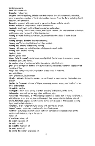 dandelion greens.
Gros sel: coarse salt.
Groseille: red currant.
Gruyère: strictly speaking, cheese from the Gruyere area of Switzerland; in France,
generic name for a number of hard, mild, cooked cheeses from the Jura, including Comté,
Beaufort, and Emmental.
Gyromite: group of wild mushrooms, or gyromitra, known as false morels.
Hachis: minced or chopped meat or fish preparation.
Haddock: small fresh cod that have been salted and smoked.
Hareng: herring, found in the Atlantic, the English Channel (the best between Dunkerque
and Fécamp), and the mouth of the Gironde river.
Hareng à l'huile: herring cured in oil, usually served with a salad of warm sliced
potatoes.
Hareng baltique, bismark: marinated herring.
Hareng bouffi: herring that is salted, then smoked.
Hareng pec: freshly salted young herring.
Hareng roll-mop: marinated herring rolled around a small pickle.
Hareng saur: smoked herring.
Haricot: bean.
beurre: yellow bean.
blancs (à la Bretonne): white beans, usually dried; (white beans in a sauce of onions,
tomatoes, garlic, and herbs).
de mouton: stew of mutton and white beans (also called halicots).
gris: green string bean mottled with purplish black; also called pélandron: a specialty of
the Côte-d'Azur.
rouge: red kidney bean; also, preparation of red beans in red wine.
sec: dried bean.
vert: green bean, usually fresh.
Hâtelet, attelet: decorative skewer; currently used to mean meat or fish cooked on a
skewer.
Herbes de Provence: mixture of thyme, rosemary, summer savory, and bay leaf, often
dried and blended.
Hirondelle: swallow.
Hochepot: a thick stew, usually of oxtail; specialty of Flanders, in the north.
Hollandaise: sauce of butter, egg yolks, and lemon juice.
Homard (à l'Amoricaine, à l'Américaine): lobster; (a classic dish of many variations, in
which lobster is cut into sections and browned, then simmered with shallots, minced
onions, tomatoes, Cognac, and white wine; served with a sauce of the reduced cooking
liquid, enriched with butter).
Hongroise, à la: Hungarian style; usually with paprika and cream.
Hors-d'oeuvre: appetizer; can also refer to a first course.
Hortillon: picturesque market garden plot built between crisscrossed canals on the
outskirts of Amiens, a city in the north.
Huile: oil.
d'arachide: peanut oil.
de colza: rapeseed oil.
de maïs: corn oil.
de noisette: hazlenut oil.
de noix: walnut oil.
de pépins de raisins: grapeseed oil.
26
 