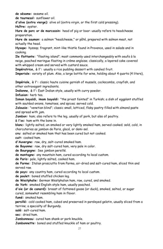 de sésame: sesame oil.
de tournesol: sunflower oil.
d'olive (extra vierge): olive oil (extra virgin, or the first cold pressing).
Huître: oyster.
Hure de porc or de marcassin: head of pig or boar: usually refers to headcheese
preparation.
Hure de saumon: a salmon "headcheese," or pâté, prepared with salmon meat, not
actually the head.
Hysope: hyssop; fragrant, mint-like thistle found in Provence, used in salads and in
cooking.
Ile flottante: "floating island"; most commonly used interchangeably with oeufs à la
neige, poached meringue floating in crème anglaise; classically, a layered cake covered
with whipped cream and served with custard sauce.
Impératrice, à l': usually a rice pudding dessert with candied fruit.
Imperiale: variety of plum. Also, a large bottle for wine, holding about 4 quarts (4 liters),
Impériale, à l': classic haute cuisine garnish of mussels, cockscombs, crayfish, and
other extravagant ingredients.
Indienne, à l': East Indian style, usually with curry powder.
Infusion: herb tea.
Isman bayaldi, imam bayaldi: "the priest fainted" in Turkish; a dish of eggplant stuffed
with sautéed onions, tomatoes, and spices; served cold.
Jalousie: "venetian blind"; classic small, latticed, flaky pastry filled with almond paste
and spread with jam.
Jambon: ham; also refers to the leg, usually of pork, but also of poultry.
à l'os: ham with the bone in.
blanc: lightly salted, un-smoked or very lightly smoked ham, served cooked; sold, cold, in
charcuteries as jambon de Paris, glacé, or demi-sel.
cru: salted or smoked ham that has been cured but not cooked.
cuit: cooked ham.
d'Auvergne: raw, dry, salt-cured smoked ham.
de Bayonne: raw, dry salt-cured ham, very pale in color.
de Bourgogne: See jambon persillé.
de montagne: any mountain ham, cured according to local custom.
de Paris: pale, lightly salted, cooked ham.
de Parme: Italian prosciutto from Parma, air-dried and salt-cured ham, sliced thin and
served raw.
de pays: any country ham, cured according to local custom.
de poulet: boned stuffed chicken leg.
de Westphalie: German Westphalian ham, raw, cured, and smoked.
de York: smoked English-style ham, usually poached.
d'oie (or de canard): breast of fattened goose (or duck), smoked, salted, or sugar
cured, somewhat resembling ham in flavor.
fumé: smoked ham.
persillé: cold cooked ham, cubed and preserved in parsleyed gelatin, usually sliced from a
terrine; a specialty of Burgundy.
salé: salt-cured ham.
sec: dried ham.
Jambonneau: cured ham shank or pork knuckle.
Jambonnette: boned and stuffed knuckle of ham or poultry.
27
 
