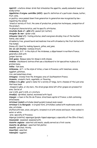Apéritif: a before-dinner drink that stimulates the appetite, usually somewhat sweet or
mildly bitter.
Appellation d'origine contrôlée (AOC): specific definition of a particular cheese, butter,
fruit, wine,
or poultry--once passed down from generation to generation now recognized by law--
regulating the animal
breed or variety of fruit, the zone of production, production techniques, composition of
the product,
its physical characteristics, and its specific attributes.
Arachide (huile d'; pâté d'): peanut (oil; butter).
Araignée de mer: spider crab.
Arbousier (miel d'): trailing arbutus, small evergreen shrubby tree of the heather
family, also called
strawberry tree, ground laurel and madrona tree with strawberry-like fruit dotted with
tiny bumps;
(honey of). Used for making liqueurs, jellies, and jams.
Arc en ciel (truite): rainbow (trout).
Ardennaise, à l': in the style of the Ardennes, a département in northern France;
generally a dish with
juniper berries.
Ardi gasna: Basque name for sheep's-milk cheese.
Ardoise: blackboard; bistros often use a blackboard to list specialties in place of a
printed menu
Arête: fish bone.
Arlésienne, à l': in the style of Arles, a town in Provence; with tomatoes, onions,
eggplant, potatoes,
rice, and sometimes olives.
Armagnac: brandy from the Armagnac area of Southwestern France.
Aromate: aromatic herb, vegetable, or flavoring.
Arômes à la gêne: generic name for a variety of tangy, lactic cheeses of the Lyon area
that have been
steeped in gêne, or dry marc, the dried grape skins left after grapes are pressed for
wine. Can be of
cow's milk, goat's milk, or a mixture.
Arosé(e): sprinkled, basted, moistened with liquid.
Arpajon: a town in the Ile-de-France; dried bean capital of France; a dish containing
dried beans.
Artichaut (violet) artichoke (small purple) (camus) snub-nosed..
Artichaut à la Barigoule: in original form, artichokes cooked with mushrooms and oil;
also, artichoke
stuffed with ham, onion, and garlic, browned in oil with onions and bacon, then cooked in
water or white
wine; specialty of Provence.
Asperge (violette): asparagus (purple-tipped asparagus, a specialty of the Côte-d'Azur).
Assaisonné: seasoned; seasoned with.
Assiette anglaise: assorted cold meats, usually served as a first course.
Assiette de pêcheur: assorted fish platter.
Assoifé: parched, thirsty.
Assorti(e): assorted.
Aubergine: eggplant.
3
 