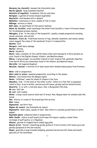 Marquise (au chocolat): mousse-like (chocolate) cake.
Marion (glacé): large (candied) chestnut.
Matelote (d'anguilles): freshwater fish (or eel) stew.
Matignon: a garnish of mixed stewed vegetables.
Mauviette: wild meadow lark or skylark.
Médaillon: round piece or slice, usually of fish or meat.
Mélange: mixture or blend.
Méli-mélo: an assortment of fish and/or seafood.
Melon de Cavaillon: small canteloupe-like melon from Cavaillon, a town in Provence known
for its wholesale produce market.
Ménagère, à la: "in the style of the housewife"; usually a simple preparation including
onions, potatoes, and carrots.
Mendiant, fruits du: traditional mixture of figs, almonds, hazelnuts, and raisins, whose
colors suggest the robes of the mendicant friars it is named after.
Menthe: mint.
Merguez: small spicy sausage.
Merlan: whiting.
Merle: blackbird.
Merlu: hake, a member of the codfish family often sold improperly in Paris markets as
colin; found in the English Channel, Atlantic, and Mediterranean.
Mérou: a large grouper, an excellent tropical or near-tropical fish, generally imported
from North Africa but sometimes found in the Atlantic and Mediterranean.
Merveille: hot sugared doughnut.
Mesclum, mesclun: a mixture of at least seven multi-shaded salad greens from Provence.
Mets: dish or preparation.
Mets selon la saison: seasonal preparation; according to the season.
Méture: corn bread from the Basque region.
Meule: "millstone"; name for wheel of cheese in the Jura.
Meunière, à la: "in the style of the miller's wife"; refers to a fish that is seasoned,
rolled in flour, fried in butter; and served with lemon, parsley and hot melted butter.
Meurette: in, or with, a red wine sauce. Also, a Burgundian fish stew.
Mi-cru: half raw.
Mi-cuit: half cooked.
Miche: a large round country-style loaf of bread. Also, Basque name for aniseed cake-like
bread.
Mie: interior or crumb of the bread (see Pain de mie).
Miel: honey
Mignardise: see Petit-four.
Mignon de canard: see Dcmsiselle de canard.
Mignonette: small cubes, usually of beef. Also refers to coarsely ground black ot white
pepper.
Mijoté(e) (plat): simmered (dish or preparation).
Mille-feuille: refers to puff pastry with many thin layers; usually a cream-filled
rectangle of puff pastry, or a Napoleon.
Mimosa: garnish of chopped hard-cooked egg yolks.
Minute (à la): "minute"; something quickly grilled or fried in butter with lemon juice and
parsley (prepared at the last minute).
Mique: generally a large breaded dumpling, poached and served with stews and meats;
specialty of the Southwest.
31
 