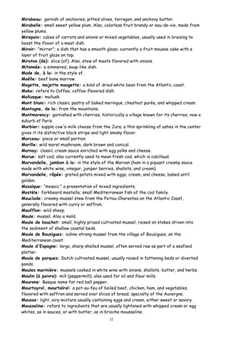 Mirabeau: garnish of anchovies, pitted olives, tarragon, and anchovy butter.
Mirabelle: small sweet yellow plum. Also, colorless fruit brandy or eau-de-vie, made from
yellow plums.
Mirepoix: cubes of carrots and onions or mixed vegetables, usually used in braising to
boost the flavor of a meat dish.
Miroir: "mirror"; a dish that has a smooth glaze; currently a fruit mousse cake with a
layer of fruit glaze on top.
Miroton (de): slice (of). Also, stew of meats flavored with onions.
Mitonnée: a simmered, soup-like dish.
Mode de, à la: in the style of.
Moëlle: beef bone marrow.
Mogette, mojette mougette: a kind of dried white bean from the Atlantic coast.
Moka: refers to Coffee; coffee-flavored dish.
Mollusque: mollusk.
Mont blanc: rich classic pastry of baked meringue, chestnut purée, and whipped cream.
Montagne, de la: from the mountains.
Montmorency: garnished with cherries; historically a village known for its cherries, now a
suburb of Paris.
Morbier: supple cow's-milk cheese from the Jura; a thin sprinkling of ashes in the center
gives it its distinctive black stripe and light smoky flavor.
Morceau: piece or small portion.
Morille: wild morel mushroom, dark brown and conical.
Mornay: classic cream sauce enriched with egg yolks and cheese.
Morue: salt cod; also currently used to mean fresh cod, which is cabillaud.
Morvandelle, jambon à la: in the style of the Morvan (ham in a piquant creamy sauce
made with white wine, vinegar, juniper berries, shallots, and cream).
Morvandelle, râpée: grated potato mixed with eggs, cream, and cheese, baked until
golden.
Mosaïque: "mosaic;" a presentation of mixed ingredients.
Mostèle: forkbeard mostelle; small Mediterranean fish of the cod family.
Mouclade: creamy mussel stew from the Poitou-Charentes on the Atlantic Coast,
generally flavored with curry or saffron.
Moufflon: wild sheep.
Moule: mussel. Also a mold.
Moule de bouchot: small, highly prized cultivated mussel, raised on stakes driven into
the sediment of shallow coastal beds.
Moule de Bouzigues: iodine-strong mussel from the village of Bouzigues, on the
Mediterranean coast.
Moule d'Espagne: large, sharp-shelled mussel, often served raw as part of a seafood
platter.
Moule de parques: Dutch cultivated mussel, usually raised in fattening beds or diverted
ponds.
Moules marinière: mussels cooked in white wine with onions, shallots, butter, and herbs.
Moulin (à poivre): mill (peppermill); also used for oil and flour mills.
Mourone: Basque name for red bell pepper.
Mourtayrol, mourtaïrol: a pot-au-feu of boiled beef, chicken, ham, and vegetables,
flavored with saffron and served over slices of bread; specialty of the Auvergne.
Mousse: light, airy mixture usually containing eggs and cream, either sweet or savory.
Mousseline: refers to ingredients that are usually lightened with whipped cream or egg
whites, as in sauces, or with butter, as in brioche mousseline.
32
 