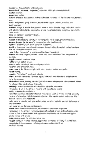 Mousseron: tiny, delicate, wild mushroom.
Moutarde (à l'ancienne, en graines): mustard (old-style, coarse-grained).
Mouton: mutton.
Muge: grey mullet.
Mulard: breed of duck common to the southwest, fattened for its delicate liver, for foie
gras.
Mulet: the generic group of mullet, found in the English Channel, Atlantic, and
Mediterranean.
Munster: village in Alsace that gives its name to a disc of soft, tangy cow's-milk cheese
with a brick red rind and a penetrating aroma; the cheese is also sometimes cured with
cumin seeds.
Mûre (de ronces): blackberry (bush).
Muscade: nutmeg.
Muscat de Hamb0ourg: variety of popular purple table grape, grown in Provence.
Museau de porc (or de boeuf): vinegared pork (or beef) muzzle.
Myrtille: bilberry (bluish black European blueberry).
Mystère: truncated cone-shaped ice cream dessert. Also, dessert of cooked meringue
with ice cream and chocolate cake.
Nage (à la): "swimming"; aromatic poaching liquid (served in).
Nantua: sauce of crayfish, butter, cream, and, traditionally truffles; also garnish of
crayfish.
Nappé: covered, as with a sauce.
Natte: woven loaf of bread.
Nature: refers to simple, unadorned preparations.
Navarin: lamb or mutton stew.
Navarraise, à la: Navarre-style, with sweet peppers, onions, and garlic.
Navet: turnip.
Navette: "little boat"; small pastry boats.
Nèfle: medlar; also called Japanese loquat; tart fruit that resembles an apricot and
taste like a mango.
Neufchâtel: white, creamy, delicate (and often heart-shaped) cow's-milk cheese, named
for village in Normandy where it is made.
Newburg: lobster preparation with Madeira, egg yolks, and cream.
Nivernaise, à la: in the style of Nevers; with carrots and onions.
Noilly: a vermouth-based sauce.
Noisette: hazelnut; also refers to small round piece (such as from a potato), generally
the size of a hazelnut, lightly browned in butter. Also, center cut of lamb chop. Also,
dessert flavored with hazelnuts.
Noix: general term for nut; also, walnut. Also, nut-size, typically une noix de beurre, or
lump of butter.
Non compris: see Service (non) compris.
Nonat: small river fish in Provence, usually fried. Also known as poutine.
Normande: in the style of Normandy; sauce of seafood, cream, and mushrooms. Also
refers to fish or meat cooked with apple cider or Calvados; or dessert with apples,
usually served with cream.
Note: another word for addition, bill or tab.
Nougat: candy of roasted almonds, egg whites, and honey; specialty of Montélimar.
Nougat glacé: frozen dessert of whipped cream and candied fruit.
Nouilles: noodles.
33
 