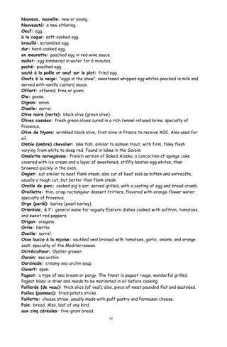 Nouveau, nouvelle: new or young.
Nouveauté: a new offering.
Oeuf: egg.
à la coque: soft-cooked egg.
brouillé: scrambled egg.
dur: hard-cooked egg.
en meurette: poached egg in red wine sauce.
mollet: egg simmered in water for 6 minutes.
poché: poached egg.
sauté à la poêle or oeuf sur le plat: fried egg.
Oeufs à la neige: "eggs in the snow"; sweetened whipped egg whites poached in milk and
served with vanilla custard sauce.
Offert: offered; free or given.
Oie: goose.
Oignon: onion.
Oiselle: sorrel.
Olive noire (verte): black olive (green olive).
Olives cassées: fresh green olives cured in a rich fennel-infused brine; specialty of
Provence.
Olive de Nyons: wrinkled black olive, first olive in France to receive AOC. Also used for
oil.
Omble (ombre) chevalier: lake fish, similar to salmon trout, with firm, flaky flesh
varying from white to deep red. Found in lakes in the Savoie.
Omelette norvegienne: French version of Baked Alaska; a concoction of sponge cake
covered with ice cream and a layer of sweetened, stiffly beaten egg whites, then
browned quickly in the oven.
Onglet: cut similar to beef flank steak; also cut of beef sold as biftek and entrecôte,
usually a tough cut, but better than flank steak.
Oreille de porc: cooked pig's ear; served grilled, with a coating of egg and bread crumb.
Oreillette: thin, crisp rectangular dessert fritters, flavored with orange-flower water;
specialty of Provence.
Orge (perlé): barley (pearl barley).
Orientale, à l': general name for vaguely Eastern dishes cooked with saffron, tomatoes,
and sweet red peppers.
Origan: oregano.
Ortie: Nettle.
Oseille: sorrel.
Osso bucco à la niçoise: sautéed veal braised with tomatoes, garlic, onions, and orange
zest; specialty of the Mediterranean.
Ostréiculteur: Oyster grower.
Oursin: sea urchin.
Oursinade: creamy sea urchin soup.
Ouvert: open.
Pageot: a type of sea bream or porgy. The finest is pageot rouge, wonderful grilled.
Pageot blanc is drier and needs to be marinated in oil before cooking.
Paillarde (de veau): thick slice (of veal); also, piece of meat pounded flat and sauteéed.
Pailles (pommes): fried potato sticks.
Paillette: cheese straw, usually made with puff pastry and Parmesan cheese.
Pain: bread. Also, loaf of any kind.
aux cinq céréales: five-grain bread.
34
 