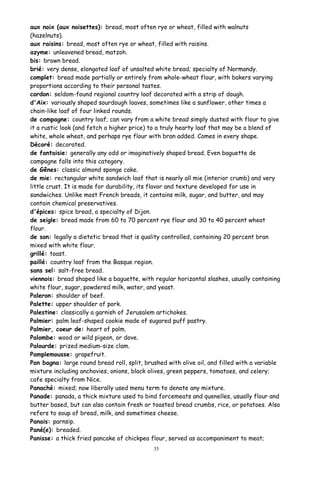 aux noix (aux noisettes): bread, most often rye or wheat, filled with walnuts
(hazelnuts).
aux raisins: bread, most often rye or wheat, filled with raisins.
azyme: unleavened bread, matzoh.
bis: brown bread.
brié: very dense, elongated loaf of unsalted white bread; specialty of Normandy.
complet: bread made partially or entirely from whole-wheat flour, with bakers varying
proportions according to their personal tastes.
cordon: seldom-found regional country loaf decorated with a strip of dough.
d'Aix: variously shaped sourdough loaves, sometimes like a sunflower, other times a
chain-like loaf of four linked rounds.
de campagne: country loaf; can vary from a white bread simply dusted with flour to give
it a rustic look (and fetch a higher price) to a truly hearty loaf that may be a blend of
white, whole wheat, and perhaps rye flour with bran added. Comes in every shape.
Décoré: decorated.
de fantaisie: generally any odd or imaginatively shaped bread. Even baguette de
campagne falls into this category.
de Gênes: classic almond sponge cake.
de mie: rectangular white sandwich loaf that is nearly all mie (interior crumb) and very
little crust. It is made for durability, its flavor and texture developed for use in
sandwiches. Unlike most French breads, it contains milk, sugar, and butter, and may
contain chemical preservatives.
d'épices: spice bread, a specialty of Dijon.
de seigle: bread made from 60 to 70 percent rye flour and 30 to 40 percent wheat
flour.
de son: legally a dietetic bread that is quality controlled, containing 20 percent bran
mixed with white flour.
grillé: toast.
paillé: country loaf from the Basque region.
sans sel: salt-free bread.
viennois: bread shaped like a baguette, with regular horizontal slashes, usually containing
white flour, sugar, powdered milk, water, and yeast.
Paleron: shoulder of beef.
Palette: upper shoulder of pork.
Palestine: classically a garnish of Jerusalem artichokes.
Palmier: palm leaf-shaped cookie made of sugared puff pastry.
Palmier, coeur de: heart of palm.
Palombe: wood or wild pigeon, or dove.
Palourde: prized medium-size clam.
Pamplemousse: grapefruit.
Pan bagna: large round bread roll, split, brushed with olive oil, and filled with a variable
mixture including anchovies, onions, black olives, green peppers, tomatoes, and celery;
cafe specialty from Nice.
Panaché: mixed; now liberally used menu term to denote any mixture.
Panade: panada, a thick mixture used to bind forcemeats and quenelles, usually flour and
butter based, but can also contain fresh or toasted bread crumbs, rice, or potatoes. Also
refers to soup of bread, milk, and sometimes cheese.
Panais: parnsip.
Pané(e): breaded.
Panisse: a thick fried pancake of chickpea flour, served as accompaniment to meat;
35
 