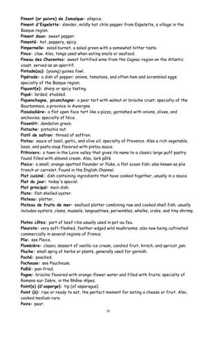 Piment (or poivre) de Jamaïque: allspice.
Piment d'Espelette: slender, mildly hot chile pepper from Espelette, a village in the
Basque region.
Piment doux: sweet pepper.
Pimenté: hot, peppery, spicy.
Pimpernelle: salad burnet, a salad green with a somewhat bitter taste.
Pince: claw. Also, tongs used when eating snails or seafood.
Pineau des Charentes: sweet fortified wine from the Cognac region on the Atlantic
coast, served as an aperitif.
Pintade(au): (young) guinea fowl.
Pipérade: a dish of pepper; onions, tomatoes, and often ham and scrambled eggs;
specialty of the Basque region.
Piquant(e): sharp or spicy tasting.
Piqué: larded; studded.
Piquenchagne, picanchagne: a pear tart with walnut or brioche crust; specialty of the
Bourbonnais, a province in Auvergne.
Pissaladière: a flat open-face tart like a pizza, garnished with onions, olives, and
anchovies; specialty of Nice.
Pissenlit: dandelion green.
Pistache: pistachio nut.
Pistil de safran: thread of saffron.
Pistou: sauce of basil, garlic, and olive oil; specialty of Provence. Also a rich vegetable,
bean, and pasta soup flavored with pistou sauce.
Pithiviers: a town in the Loire valley that gives its name to a classic large puff pastry
found filled with almond cream. Also, lark pâté.
Plaice: a small, orange-spotted flounder or fluke, a flat ocean fish; also known as plie
franch or carrelet. Found in the English Channel.
Plat cuisiné: dish containing ingredients that have cooked together, usually in a sauce.
Plat du jour: today's special.
Plat principal: main dish.
Plate: flat-shelled oyster.
Plateau: platter.
Plateau de fruits de mer: seafood platter combining raw and cooked shell-fish; usually
includes oysters, clams, mussels, langoustines, periwinkles, whelks, crabs, and tiny shrimp.
Plates côtes: part of beef ribs usually used in pot-au feu.
Pleurote: very soft-fleshed, feather-edged wild mushrooms; also now being cultivated
commercially in several regions of France.
Plie: see Plaice.
Plombière: classic dessert of vanilla ice cream, candied fruit, kirsch, and apricot jam.
Pluche: small sprig of herbs or plants, generally used for garnish.
Poché: poached.
Pochouse: see Pauchouse.
Poêlé: pan-fried.
Pogne: brioche flavored with orange-flower water and filled with fruits; specialty of
Romans-sur-Isère, in the Rhône-Alpes.
Point(e) (d'asperge): tip (of asparagus).
Point (à): ripe or ready to eat, the perfect moment for eating a cheese or fruit. Also,
cooked medium rare.
Poire: pear.
38
 