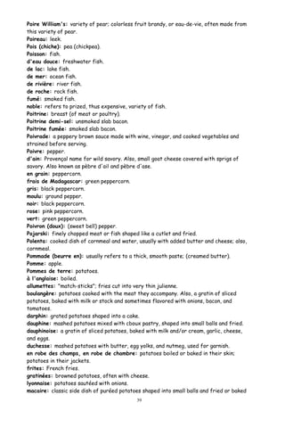 Poire William's: variety of pear; colorless fruit brandy, or eau-de-vie, often made from
this variety of pear.
Poireau: leek.
Pois (chiche): pea (chickpea).
Poisson: fish.
d'eau douce: freshwater fish.
de lac: lake fish.
de mer: ocean fish.
de rivière: river fish.
de roche: rock fish.
fumé: smoked fish.
noble: refers to prized, thus expensive, variety of fish.
Poitrine: breast (of meat or poultry).
Poitrine demi-sel: unsmoked slab bacon.
Poitrine fumée: smoked slab bacon.
Poivrade: a peppery brown sauce made with wine, vinegar, and cooked vegetables and
strained before serving.
Poivre: pepper.
d'ain: Provençal name for wild savory. Also, small goat cheese covered with sprigs of
savory. Also known as pèbre d'ail and pèbre d'ase.
en grain: peppercorn.
frais de Madagascar: green peppercorn.
gris: black peppercorn.
moulu: ground pepper.
noir: black peppercorn.
rose: pink peppercorn.
vert: green peppercorn.
Poivron (doux): (sweet bell) pepper.
Pojarski: finely chopped meat or fish shaped like a cutlet and fried.
Polenta: cooked dish of cornmeal and water, usually with added butter and cheese; also,
cornmeal.
Pommade (beurre en): usually refers to a thick, smooth paste; (creamed butter).
Pomme: apple.
Pommes de terre: potatoes.
à l'anglaise: boiled.
allumettes: "match-sticks"; fries cut into very thin julienne.
boulangère: potatoes cooked with the meat they accompany. Also, a gratin of sliced
potatoes, baked with milk or stock and sometimes flavored with onions, bacon, and
tomatoes.
darphin: grated potatoes shaped into a cake.
dauphine: mashed potatoes mixed with cboux pastry, shaped into small balls and fried.
dauphinoise: a gratin of sliced potatoes, baked with milk and/or cream, garlic, cheese,
and eggs.
duchesse: mashed potatoes with butter, egg yolks, and nutmeg, used for garnish.
en robe des champs, en robe de chambre: potatoes boiled or baked in their skin;
potatoes in their jackets.
frites: French fries.
gratinées: browned potatoes, often with cheese.
lyonnaise: potatoes sautéed with onions.
macaire: classic side dish of puréed potatoes shaped into small balls and fried or baked
39
 