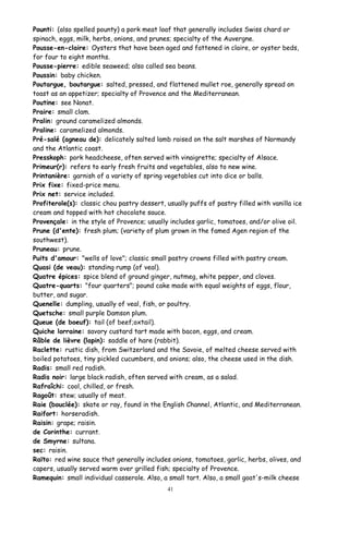 Pounti: (also spelled pounty) a pork meat loaf that generally includes Swiss chard or
spinach, eggs, milk, herbs, onions, and prunes; specialty of the Auvergne.
Pousse-en-claire: Oysters that have been aged and fattened in claire, or oyster beds,
for four to eight months.
Pousse-pierre: edible seaweed; also called sea beans.
Poussin: baby chicken.
Poutargue, boutargue: salted, pressed, and flattened mullet roe, generally spread on
toast as an appetizer; specialty of Provence and the Mediterranean.
Poutine: see Nonat.
Praire: small clam.
Pralin: ground caramelized almonds.
Praline: caramelized almonds.
Pré-salé (agneau de): delicately salted lamb raised on the salt marshes of Normandy
and the Atlantic coast.
Presskoph: pork headcheese, often served with vinaigrette; specialty of Alsace.
Primeur(r): refers to early fresh fruits and vegetables, also to new wine.
Printanière: garnish of a variety of spring vegetables cut into dice or balls.
Prix fixe: fixed-price menu.
Prix net: service included.
Profiterole(s): classic chou pastry dessert, usually puffs of pastry filled with vanilla ice
cream and topped with hot chocolate sauce.
Provençale: in the style of Provence; usually includes garlic, tomatoes, and/or olive oil.
Prune (d'ente): fresh plum; (variety of plum grown in the famed Agen region of the
southwest).
Pruneau: prune.
Puits d'amour: "wells of love"; classic small pastry crowns filled with pastry cream.
Quasi (de veau): standing rump (of veal).
Quatre épices: spice blend of ground ginger, nutmeg, white pepper, and cloves.
Quatre-quarts: "four quarters"; pound cake made with equal weights of eggs, flour,
butter, and sugar.
Quenelle: dumpling, usually of veal, fish, or poultry.
Quetsche: small purple Damson plum.
Queue (de boeuf): tail (of beef;oxtail).
Quiche lorraine: savory custard tart made with bacon, eggs, and cream.
Râble de lièvre (lapin): saddle of hare (rabbit).
Raclette: rustic dish, from Switzerland and the Savoie, of melted cheese served with
boiled potatoes, tiny pickled cucumbers, and onions; also, the cheese used in the dish.
Radis: small red radish.
Radis noir: large black radish, often served with cream, as a salad.
Rafraîchi: cool, chilled, or fresh.
Ragoût: stew; usually of meat.
Raie (bouclée): skate or ray, found in the English Channel, Atlantic, and Mediterranean.
Raifort: horseradish.
Raisin: grape; raisin.
de Corinthe: currant.
de Smyrne: sultana.
sec: raisin.
Raïto: red wine sauce that generally includes onions, tomatoes, garlic, herbs, olives, and
capers, usually served warm over grilled fish; specialty of Provence.
Ramequin: small individual casserole. Also, a small tart. Also, a small goat's-milk cheese
41
 