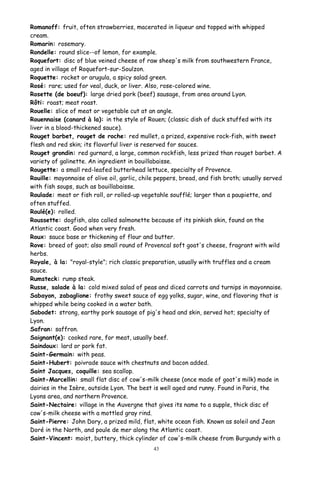 Romanoff: fruit, often strawberries, macerated in liqueur and topped with whipped
cream.
Romarin: rosemary.
Rondelle: round slice--of lemon, for example.
Roquefort: disc of blue veined cheese of raw sheep's milk from southwestern France,
aged in village of Roquefort-sur-Soulzon.
Roquette: rocket or arugula, a spicy salad green.
Rosé: rare; used for veal, duck, or liver. Also, rose-colored wine.
Rosette (de boeuf): large dried pork (beef) sausage, from area around Lyon.
Rôti: roast; meat roast.
Rouelle: slice of meat or vegetable cut at an angle.
Rouennaise (canard à la): in the style of Rouen; (classic dish of duck stuffed with its
liver in a blood-thickened sauce).
Rouget barbet, rouget de roche: red mullet, a prized, expensive rock-fish, with sweet
flesh and red skin; its flavorful liver is reserved for sauces.
Rouget grondin: red gurnard, a large, common rockfish, less prized than rouget barbet. A
variety of galinette. An ingredient in bouillabaisse.
Rougette: a small red-leafed butterhead lettuce, specialty of Provence.
Rouille: mayonnaise of olive oil, garlic, chile peppers, bread, and fish broth; usually served
with fish soups, such as bouillabaisse.
Roulade: meat or fish roll, or rolled-up vegetahle soufflé; larger than a paupiette, and
often stuffed.
Roulé(e): rolled.
Roussette: dogfish, also called salmonette because of its pinkish skin, found on the
Atlantic coast. Good when very fresh.
Roux: sauce base or thickening of flour and butter.
Rove: breed of goat; also small round of Provencal soft goat's cheese, fragrant with wild
herbs.
Royale, à la: "royal-style"; rich classic preparation, usually with truffles and a cream
sauce.
Rumsteck: rump steak.
Russe, salade à la: cold mixed salad of peas and diced carrots and turnips in mayonnaise.
Sabayon, zabaglione: frothy sweet sauce of egg yolks, sugar, wine, and flavoring that is
whipped while being cooked in a water bath.
Sabodet: strong, earthy pork sausage of pig's head and skin, served hot; specialty of
Lyon.
Safran: saffron.
Saignant(e): cooked rare, for meat, usually beef.
Saindoux: lard or pork fat.
Saint-Germain: with peas.
Saint-Hubert: poivrade sauce with chestnuts and bacon added.
Saint Jacques, coquille: sea scallop.
Saint-Marcellin: small flat disc of cow's-milk cheese (once made of goat's milk) made in
dairies in the Isère, outside Lyon. The best is well aged and runny. Found in Paris, the
Lyons area, and northern Provence.
Saint-Nectaire: village in the Auvergne that gives its name to a supple, thick disc of
cow's-milk cheese with a mottled gray rind.
Saint-Pierre: John Dory, a prized mild, flat, white ocean fish. Known as soleil and Jean
Doré in the North, and poule de mer along the Atlantic coast.
Saint-Vincent: moist, buttery, thick cylinder of cow's-milk cheese from Burgundy with a
43
 