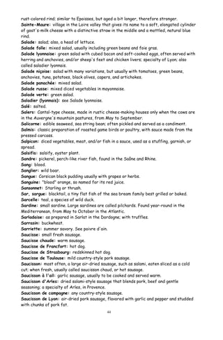 rust-colored rind; similar to Epoisses, but aged a bit longer, therefore stronger.
Sainte-Maure: village in the Loire valley that gives its name to a soft, elongated cylinder
of goat's-milk cheese with a distinctive straw in the middle and a mottled, natural blue
rind.
Salade: salad; also, a head of lettuce.
Salade folle: mixed salad, usually including green beans and foie gras.
Salade lyonnaise: green salad with cubed bacon and soft-cooked eggs, often served with
herring and anchovies, and/or sheep's feet and chicken livers; specialty of Lyon; also
called saladier lyonnais.
Salade niçoise: salad with many variations, but usually with tomatoes, green beans,
anchovies, tuna, potatoes, black olives, capers, and artichokes.
Salade panachée: mixed salad.
Salade russe: mixed diced vegetables in mayonnaise.
Salade verte: green salad.
Saladier (lyonnais): see Salade lyonnaise.
Salé: salted.
Salers: Cantal-type cheese, made in rustic cheese-making houses only when the cows are
in the Auvergne's mountain pastures, from May to September.
Salicorne: edible seaweed, sea string bean; often pickled and served as a condiment.
Salmis: classic preparation of roasted game birds or poultry, with sauce made from the
pressed carcass.
Salpicon: diced vegetables, meat, and/or fish in a sauce, used as a stuffing, garnish, or
spread.
Salsifis: salsify, oyster plant.
Sandre: pickerel, perch-like river fish, found in the Saône and Rhine.
Sang: blood.
Sanglier: wild boar.
Sangue: Corsican black pudding usually with grapes or herbs.
Sanguine: "blood" orange, so named for its red juice.
Sansonnet: Starling or thrush.
Sar, sargue: blacktail, a tiny flat fish of the sea bream family best grilled or baked.
Sarcelle: teal, a species of wild duck.
Sardine: small sardine. Large sardines are called pilchards. Found year-round in the
Mediterranean, from May to October in the Atlantic.
Sarladaise: as prepared in Sarlat in the Dordogne; with truffles.
Sarrasin: buckwheat.
Sarriette: summer savory. See poivre d'ain.
Saucisse: small fresh sausage.
Saucisse chaude: warm sausage.
Saucisse de Francfort: hot dog.
Saucisse de Strasbourg: redskinned hot dog.
Saucisse de Toulouse: mild country-style pork sausage.
Saucisson: most often, a large air-dried sausage, such as salami, eaten sliced as a cold
cut; when fresh, usually called saucisson chaud, or hot sausage.
Saucisson à l'ail: garlic sausage, usually to be cooked and served warm.
Saucisson d'Arles: dried salami-style sausage that blends pork, beef and gentle
seasoning; a specialty of Arles, in Provence.
Saucisson de campagne: any country-style sausage.
Saucisson de Lyon: air-dried pork sausage, flavored with garlic and pepper and studded
with chunks of pork fat.
44
 