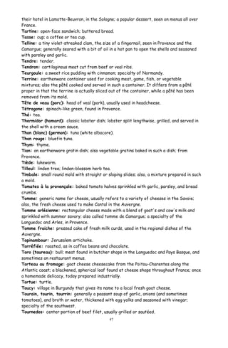 their hotel in Lamotte-Beuvron, in the Sologne; a popular dessert, seen on menus all over
France.
Tartine: open-face sandwich; buttered bread.
Tasse: cup; a coffee or tea cup.
Telline: a tiny violet-streaked clam, the size of a fingernail, seen in Provence and the
Camargue; generally seared with a bit of oil in a hot pan to open the shells and seasoned
with parsley and garlic.
Tendre: tender.
Tendron: cartilaginous meat cut from beef or veal ribs.
Teurgoule: a sweet rice pudding with cinnamon; specialty of Normandy.
Terrine: earthenware container used for cooking meat, game, fish, or vegetable
mixtures; also the pâté cooked and served in such a container. It differs from a pâté
proper in that the terrine is actually sliced out of the container, while a pâté has been
removed from its mold.
Tête de veau (porc): head of veal (pork), usually used in headcheese.
Tétragone: spinach-like green, found in Provence.
Thé: tea.
Thermidor (homard): classic lobster dish; lobster split lengthwise, grilled, and served in
the shell with a cream sauce.
Thon (blanc) (germon): tuna (white albacore).
Thon rouge: bluefin tuna.
Thym: thyme.
Tian: an earthenware gratin dish; also vegetable gratins baked in such a dish; from
Provence.
Tiède: lukewarm.
Tilleul: linden tree; linden-blossom herb tea.
Timbale: small round mold with straight or sloping slides; also, a mixture prepared in such
a mold.
Tomates à la provençale: baked tomato halves sprinkled with garlic, parsley, and bread
crumbs.
Tomme: generic name for cheese, usually refers to a variety of cheeses in the Savoie;
also, the fresh cheese used to make Cantal in the Auvergne.
Tomme arlésienne: rectangular cheese made with a blend of goat's and cow's milk and
sprinkled with summer savory; also called tomme de Camargue; a specialty of the
Languedoc and Arles, in Provence.
Tomme fraiche: pressed cake of fresh milk curds, used in the regional dishes of the
Auvergne.
Topinambour: Jerusalem artichoke.
Torréfiée: roasted, as in coffee beans and chocolate.
Toro (taureau): bull; meat found in butcher shops in the Languedoc and Pays Basque, and
sometimes on restaurant menus.
Torteau au fromage: goat cheese cheesecake from the Poitou-Charentes along the
Atlantic coast; a blackened, spherical loaf found at cheese shops throughout France; once
a homemade delicacy, today prepared industrially.
Tortue: turtle.
Toucy: village in Burgundy that gives its name to a local fresh goat cheese.
Tourain, tourin, tourrin: generally a peasant soup of garlic, onions (and sometimes
tomatoes), and broth or water, thickened with egg yolks and seasoned with vinegar;
specialty of the southwest.
Tournedos: center portion of beef filet, usually grilled or sautéed.
47
 