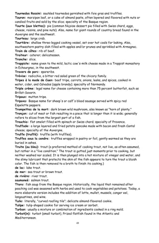Tournedos Rossini: sautéed tournedos garnished with foie gras and truffles.
Touron: marzipan loaf, or a cake of almond paste, often layered and flavored with nuts or
candied fruits and sold by the slice; specialty of the Basque region.
Tourte (aux blettes): pie (common Niçoise dessert pie filled with Swiss chard, eggs,
cheese, raisins, and pine nuts). Also, name for giant rounds of country bread found in the
Auvergne and the southwest.
Tourteau: large crab.
Tourtière: shallow three-legged cooking vessel, set over hot coals for baking. Also,
southwestern pastry dish filled with apples and/or prunes and sprinkled with Armagnac.
Train de côtes: rib of beef.
Traiteur: caterer; delicatessen.
Tranche: slice.
Trappiste: name given to the mild, lactic cow's-milk cheese made in a Trappist monastery
in Echourgnac, in the southwest.
Travers de porc: spareribs.
Trévise: radicchio, a bitter red salad green of the chicory family.
Tripes à la mode de Caen: beef tripe, carrots, onions, leeks, and spices, cooked in
water, cider, and Calvados (apple brandy); specialty of Normandy.
Triple crème: legal name for cheese containing more than 75 percent butterfat, such as
Brillat-Savarin.
Tripoux: mutton tripe.
Tripoxa: Basque name for sheep's or calf's blood sausage served with spicy red
Espelette peppers.
Trompettes de la mort: dark brown wild mushroom, also known as "horn of plenty."
Tronçon: cut of meat or fish resulting in a piece that is longer than it is wide; generally
refers to slices from the largest part of a fish.
Trouchia: flat omelet filled with spinach or Swiss chard; specialty of Provence.
Truffade: a large layered and fried potato pancake made with bacon and fresh Cantal
cheese; specialty of the Auvergne.
Truffe (truffé): truffle (with truffles).
Truffes sous la cendre: truffles wrapped in pastry or foil, gently warmed as they are
buried in ashes.
Truite (au bleu): trout (a preferred method of cooking trout, not live, as often assumed,
but rather in a "live condition." The trout is gutted just moments prior to cooking, but
neither washed nor scaled. It is then plunged into a hot mixture of vinegar and water, and
the slimy lubricant that protects the skin of the fish appears to turn the trout a bluish
color. The fish is then removed to a broth to finish its cooking.)
de lac: lake trout.
de mer: sea trout or brown trout.
de rivière: river trout.
saumoneé: salmon trout.
Ttoro: fish soup from the Basque region. Historically, the liquid that remained after
poaching cod was seasoned with herbs and used to cook vegetables and potatoes. Today, a
more elaborate version includes the addition of lotte, mullet, mussels, conger eel,
langoustines, and wine.
Tuile: literally, "curved roofing tile"; delicate almond-flavored cookie.
Tulipe: tulip-shaped cookie for serving ice cream or sorbet.
Turban: usually a mixture or combination of ingredients cooked in a ring mold.
Turbot(in): turbot (small turbot), Prized flatfish found in the Atlantic and
Mediterranean.
48
 