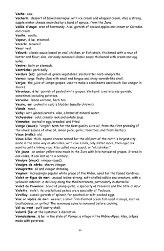 Vache: cow.
Vacherin: dessert of baked meringue, with ice cream and whipped cream. Also a strong,
supple winter cheese encircled by a band of spruce, from the Jura.
Vallée d'Auge: area of Normandy. Also, garnish of cooked apples and cream or Calvados
and cream.
Vanille: vanilla.
Vapeur, à la: steamed.
Varech: seaweed.
Veau: veal.
Velouté: classic sauce based on veal, chicken, or fish stock, thickened with a roux of
butter and flour; also, variously seasoned classic soups thickened with cream and egg
yolks.
Ventre: belly or stomach.
Ventrèche: pork belly.
Verdure (en): garnish of green vegetables. Verdurette: herb vinaigrette.
Vernis: large fleshy clam with small red tongue and shiny varnish-like shell.
Verjus: the juice of unripe grapes, used to make a condiments used much like vinegar in
sauces.
Véronique, à la: garnish of peeled white grapes. Vert-pré: a watercress garnish,
sometimes including potatoes.
Verveine: lemon verbena, herb tea.
Vessie, en: cooked in a pig's bladder (usually chicken).
Viande: meat.
Vichy: with glazed carrots. Also, a brand of mineral water.
Vichyssoise: cold, creamy leek and potato soup.
Viennoise: coated in egg, breaded, and fried.
Vierge (sauce): "virgin"; term for the best quality olive oil, from the first pressing of
the olives; (sauce of olive oil, lemon juice, garlic, tomatoes, and fresh herbs.)
Vieux (vielle): old.
Vieux Lille: thick, square cheese named for the old part of the north's largest city,
made in the same way as Maroilles, with cow's milk, only salted more, then aged six
months until stinking ripe. Also called vieux puant, or "old stinker."
Vin jaune: an amber yellow wine made in the Jura with late harvested grapes. Stored in
oak casks, it can last up to a century.
Vinaigre (vieux): vinegar (aged).
Vinaigre de xérès: sherry vinegar.
Vinaigrette: oil and vinegar dressing.
Viognier: increasingly popular white grape of the Rhône, used for the famed Condrieu .
Violet or figue de mer: unusual iodine-strong, soft-shelled edible sea creature, with a
yellowish interior. A delicacy along the Mediterranean, particularly in Marseille.
Violet de Provence: braid of plump garlic, a specialty of Provence and the Côte-d'Azur.
Violette: violet; its crystallized petals are a specialty of Toulouse.
Viroflay: classic garnish of spinach for poached or soft-cooked eggs.
Vive or vipère de mer: weever; a small firm-fleshed ocean fish used in soups, such as
bouillabaisse, or grilled. The venomous spine is removed before cooking.
Vol-au-vent: puff pastry shell.
Volonté (à): at the customer's discretion.
Vonnaissienne, à la: in the style of Vonnas, a village in the Rhône-Alpes. Also, crêpes
made with potatoes.
49
 