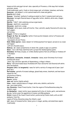 known as lotte and gigot de met: also a specialty of Provence, a fish soup that includes
potatoes, onions,
fresh mushrooms, garlic, fresh or dried orange zest, artichokes, tomatoes, and herbs.
Bavaroise: cold dessert; a rich custard made with cream and gelatin.
Bavette:skirt steak.
Baveuse: "drooling"; method of cooking an omelet so that it remains moist and juicy.
Béarnaise: tarragon-flavored sauce of egg yolks, butter, shallots, white wine, vinegar;
and herbs.
Béatille: "tidbit"; dish combining various organ meats.
Bécasse: small bird, a woodcock.
Bécassine: small bird, a snipe.
Béchamel: white sauce, made with butter, flour, and milk, usually flavored with onion, bay
leaf, pepper,
and nutmeg.
Beignet: fritter or doughnut.
Beignet de fleur de courgette: batter-fried zucchini blossom; native to Provence and
the Mediterranean,
now popular all over France.
Belle Hélène (poire): classic dessert of chilled poached fruit (pear), served on ice cream
and topped
with hot chocolate sauce.
Bellevue, en: classic presentation of whole fish, usually in aspic on a platter.
Belon: river in Brittany identified with a prized flat-shelled (plate) oyster.
Belondines: Brittany creuses, or crinkle-shelled oysters that are affinées or finished off
in the Belon
river.
Berawecka, bierewecke, bireweck, birewecka: dense, moist Christmas fruit bread
stuffed with dried
pears, figs, and nuts; specialty of Kaysersberg, a village in Alsace.
Bercy: fish stock-based sauce thickened with flour and butter and flavored with white
wine and shallots.
Bergamot (thé a la bergamote): name for both a variety of orange and of pear; (earl
grey tea.).
Berrichonne: garnish of bruised cabbage, glazed baby onions, chestnuts, and lean bacon
named for the
old province of Berry.
Betterave: beet.
Beurre: butter.
demi-sel: butter (lightly salted).
blanc: classic reduced sauce of vinegar; white wine, shallots, and butter
cru: raw cream butter.
des Charentes: finest French butter, from the region of PoitouCharentes along the
Atlantic coast.
de Montpellier: classic butter sauce seasoned with olive oil, herbs, garlic, and anchovies.
du cru: butter given the appellation d'origine contrôlée pedigree.
Echiré: brand of the finest French butter, preferred by French chefs, with an AOC
pedigree, from the
region of Poitou-Charentes along the Atlantic coast.
noir: sauce of browned butter, lemon juice or vinegar, parsley, and sometimes capers;
traditionally
5
 