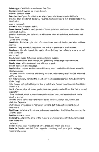 Bolet: type of wild boletus mushroom. See Cèpe.
Bombe: molded, layered ice cream dessert.
Bonbon: candy or sweet.
Bon-chrétien: "good Christian"; a variety of pear, also known as poire William's.
Bondon: small cylinder of delicately flavored, mushroomy cow's-milk cheese made in the
Neufchâtel
area in Normandy.
Bonite: a tuna, or oceanic bonito.
Bonne femme (cuisine): meat garnish of bacon, potatoes, mushrooms, and onions; fish
garnish of shallots,
parsley, mushrooms, and potatoes; or white wine sauce with shallots, mushrooms, and
lemon juice;
(home-style cooking).
Bordelaise: Bordeaux style; also refers to a brown sauce of shallots, red wine, and bone
marrow.
Bouchée: "tiny mouthful"; may refer to a bite-size pastry or to a vol-au-vent.
Boudouses: literally, to pout; tiny oysters from Brittany that refuse to grow to normal
size; iodine rich
and prized.
Bouchoteur: mussel fisherman; a dish containing mussels.
Boudin: technically a meat sausage, but generically any sausage-shaped mixture.
Boudin blanc: white sausage of veal, chicken, or pork.
Boudin noir: pork blood sausage.
Bouillabaisse: popular Mediterranean fish soup, most closely identified with Marseille,
ideally prepared
with the freshest local fish, preferably rockfish. Traditionally might include dozens of
different fish,
but today generally includes the specifically local rascasse (scorpion fish), Saint-Pierre
(John Dory),
fiéla (conger eel), galinette (gurnard or grondin), vive (weever), and baudroie (monkfish)
cooked in a
broth of water, olive oil, onions, garlic, tomatoes, parsley, and saffron. The fish is served
separately
from the broth, which is poured over garlic-rubbed toast, and seasoned with rouille
which is stirred
into the broth. Varied additions include boiled potatoes, orange peel, fennel, and
shellfish. Expensive
shellfish are often added in restaurant versions, but this practice is considered
inauthentic.
Bouilliture: eel stew with red wine and prunes; specialty of the Poitou-Charentes on the
Atlantic coast.
Bouillon: stock or broth.
Boulangère, à la: in the style of the "baker's wife"; meat or poultry baked or braised
with onions and
potatoes.
Boule: "ball"; a large round loaf of white bread, also known as a miche.
Boule de Picoulat: meatball from Languedoc, combining beef, pork, garlic, and eggs,
traditionally served
7
 