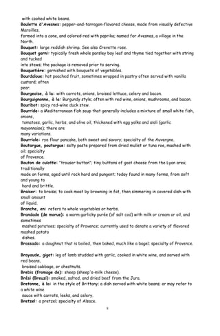 with cooked white beans.
Boulette d'Avesnes: pepper-and-tarragon-flavored cheese, made from visually defective
Maroilles,
formed into a cone, and colored red with paprika; named for Avesnes, a village in the
North.
Bouquet: large reddish shrimp. See also Crevette rose.
Bouquet garni: typically fresh whole parsley bay leaf and thyme tied together with string
and tucked
into stews; the package is removed prior to serving.
Bouquetière: garnished with bouquets of vegetables.
Bourdaloue: hot poached fruit, sometimes wrapped in pastry often served with vanilla
custard; often
pear.
Bourgeoise, à la: with carrots, onions, braised lettuce, celery and bacon.
Bourguignonne, à la: Burgundy style; often with red wine, onions, mushrooms, and bacon.
Bouribot: spicy red-wine duck stew.
Bourride: a Mediterranean fish soup that generally includes a mixture of small white fish,
onions,
tomatoes, garlic, herbs, and olive oil, thickened with egg yolks and aïoli (garlic
mayonnaise); there are
many variations.
Bourriole: rye flour pancake, both sweet and savory; specialty of the Auvergne.
Boutargue, poutargue: salty paste prepared from dried mullet or tuna roe, mashed with
oil; specialty
of Provence.
Bouton de culotte: "trouser button"; tiny buttons of goat cheese from the Lyon area;
traditionally
made on farms, aged until rock hard and pungent; today found in many forms, from soft
and young to
hard and brittle.
Braiser: to braise; to cook meat by browning in fat, then simmering in covered dish with
small amount
of liquid.
Branche, en: refers to whole vegetables or herbs.
Brandade (de morue): a warm garlicky purée (of salt cod) with milk or cream or oil, and
sometimes
mashed potatoes; specialty of Provence; currently used to denote a variety of flavored
mashed potato
dishes.
Brassado: a doughnut that is boiled, then baked, much like a bagel; specialty of Provence.
Brayaude, gigot: leg of lamb studded with garlic, cooked in white wine, and served with
red beans,
braised cabbage, or chestnuts.
Brebis (fromage de): sheep (sheep's-milk cheese).
Brési (Breuzi): smoked, salted, and dried beef from the Jura.
Bretonne, à la: in the style of Brittany; a dish served with white beans; or may refer to
a white wine
sauce with carrots, leeks, and celery.
Bretzel: a pretzel; specialty of Alsace.
8
 